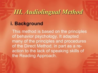 III. Audiolingual Method   i. Background This method is based on the principles of behavior psychology. It adapted many of the principles and procedures of the Direct Method, in part as a re-action to the lack of speaking skills of the Reading Approach.  