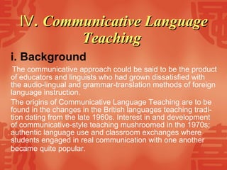 Ⅳ . Communicative Language Teaching   i. Background   The communicative approach could be said to be the product of educators and linguists who had grown dissatisfied with the audio-lingual and grammar-translation methods of foreign language instruction. The origins of Communicative Language Teaching are to be found in the changes in the British languages teaching tradi-tion dating from the late 1960s. Interest in and development of communicative-style teaching mushroomed in the 1970s; authentic language use and classroom exchanges where students engaged in real communication with one another became quite popular.   