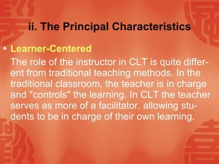 ii. The Principal Characteristics Learner-Centered The role of the instructor in CLT is quite differ-ent from traditional teaching methods. In the traditional classroom, the teacher is in charge and "controls" the learning. In CLT the teacher serves as more of a facilitator, allowing stu-dents to be in charge of their own learning. 