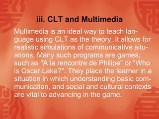 iii. CLT and Multimedia Multimedia is an ideal way to teach lan-guage using CLT as the theory. It allows for realistic simulations of communicative situ-ations. Many such programs are games, such as "A la rencontre de Philipe" or "Who is Oscar Lake?". They place the learner in a situation in which understanding basic com-munication, and social and cultural contexts are vital to advancing in the game.  