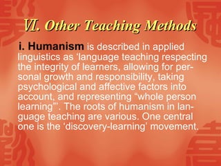 Ⅵ . Other Teaching Methods  i.   Humanism  is described in applied linguistics as ‘language teaching respecting the integrity of learners, allowing for per-sonal growth and responsibility, taking psychological and affective factors into account, and representing “whole person learning”’. The roots of humanism in lan-guage teaching are various. One central one is the ‘discovery-learning’ movement.  