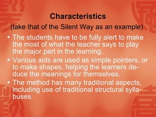 Characteristics (take that of the Silent Way as an example)   The students have to be fully alert to make the most of what the teacher says to play the major part in the learning. Various aids are used as simple pointers, or to make shapes, helping the learners de-duce the meanings for themselves. The method has many traditional aspects, including use of traditional structural sylla-buses.   