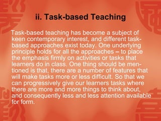 ii. Task-based Teaching Task-based teaching has become a subject of keen contemporary interest, and different task-based approaches exist today. One underlying principle holds for all the approaches  –  to place the emphasis firmly on activities or tasks that learners do in class. One thing should be men-tioned is that, there are a number of features that will make tasks more or less difficult. So that we can progressively give our learners tasks where there are more and more things to think about, and consequently less and less attention available for form.  