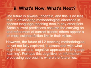 ii. What's Now, What's Next?   The future is always uncertain, and this is no less true in anticipating methodological directions in second language teaching than in any other field. Some current predictions assume the carrying on and refinement of current trends; others appear a bit more science-fiction-like in their vision. However, the future of L2 teaching methodologies, as yet not fully explored, is associated with what might be called a ‘cognitive approach to language learning’. Perhaps this cognitive, or information-processing approach is where the future lies.  