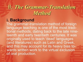 Ⅱ . The Grammar-Translation Method i . Background   The grammar-translation method of foreign language teaching is one of the most tradi-tional methods, dating back to the late nine-teenth and early twentieth centuries. It was originally used to teach 'dead' languages (and literatures) such as Latin and Greek, and this may account for its heavy bias to-wards written work to the virtual exclusion  of oral production. 