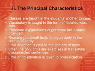 ii. The Principal Characteristics Classes are taught in the students' mother tongue.  Vocabulary is taught in the form of isolated word lists.  Elaborate explanations of grammar are always provided.  Reading of difficult texts is begun early in the course of study. Little attention is paid to the content of texts. Often the only drills are exercises in translating disconnected sentences. Little or no attention is given to pronunciation.   