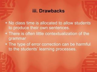 iii. Drawbacks No class time is allocated to allow students to produce their own sentences. There is often little contextualization of the grammar The type of error correction can be harmful to the students’ learning processes. 