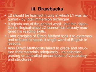 iii. Drawbacks   L2 should be learned in way in which L1 was ac-quired - by total immersion technique. It rejects use of the printed word - but this objec-tion is illogical since L2 learner has already mas-tered his reading skills. Later disciples of Direct Method took it to extremes and refused to speak a single word of English in lessons. Also Direct Methodists failed to grade and struc-ture their materials adequately - no selection, grading or controlled presentation of vocabulary and structures.  
