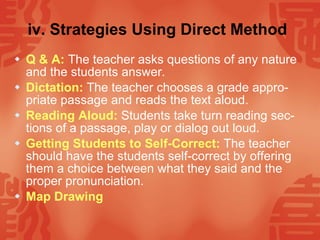 iv. Strategies Using Direct Method   Q & A:   The teacher asks questions of any nature and the students answer. Dictation:   The teacher chooses a grade appro-priate passage and reads the text aloud. Reading Aloud:   Students take turn reading sec-tions of a passage, play or dialog out loud. Getting Students to Self-Correct:   The teacher should have the students self-correct by offering them a choice between what they said and the proper pronunciation. Map Drawing   