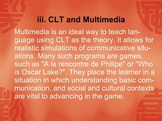 iii. CLT and Multimedia Multimedia is an ideal way to teach lan-guage using CLT as the theory. It allows for realistic simulations of communicative situ-ations. Many such programs are games, such as "A la rencontre de Philipe" or "Who is Oscar Lake?". They place the learner in a situation in which understanding basic com-munication, and social and cultural contexts are vital to advancing in the game.  