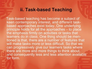 ii. Task-based Teaching Task-based teaching has become a subject of keen contemporary interest, and different task-based approaches exist today. One underlying principle holds for all the approaches  –  to place the emphasis firmly on activities or tasks that learners do in class. One thing should be men-tioned is that, there are a number of features that will make tasks more or less difficult. So that we can progressively give our learners tasks where there are more and more things to think about, and consequently less and less attention available for form.  