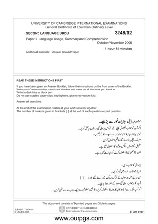 UNIVERSITY OF CAMBRIDGE INTERNATIONAL EXAMINATIONS
General Certificate of Education Ordinary Level
SECOND LANGUAGE URDU

3248/02

Paper 2 Language Usage, Summary and Comprehension
October/November 2006
1 hour 45 minutes
Additional Materials: Answer Booklet/Paper

READ THESE INSTRUCTIONS FIRST
If you have been given an Answer Booklet, follow the instructions on the front cover of the Booklet.
Write your Centre number, candidate number and name on all the work you hand in.
Write in dark blue or black pen.
Do not use staples, paper clips, highlighters, glue or correction fluid.
Answer all questions.
At the end of the examination, fasten all your work securely together.
The number of marks is given in brackets [ ] at the end of each question or part question.

This document consists of 9 printed pages and 3 blank pages.
SJF4003 T11364/4
© UCLES 2006

[Turn over

www.ourpgs.com

 