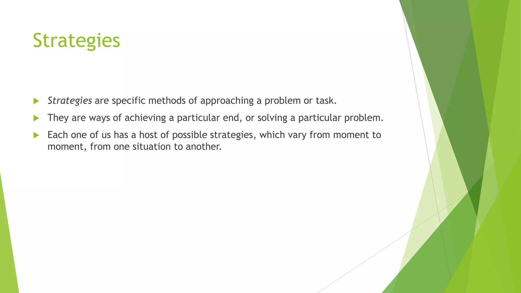 Strategies 
 Strategies are specific methods of approaching a problem or task. 
 They are ways of achieving a particular end, or solving a particular problem. 
 Each one of us has a host of possible strategies, which vary from moment to 
moment, from one situation to another. 
 