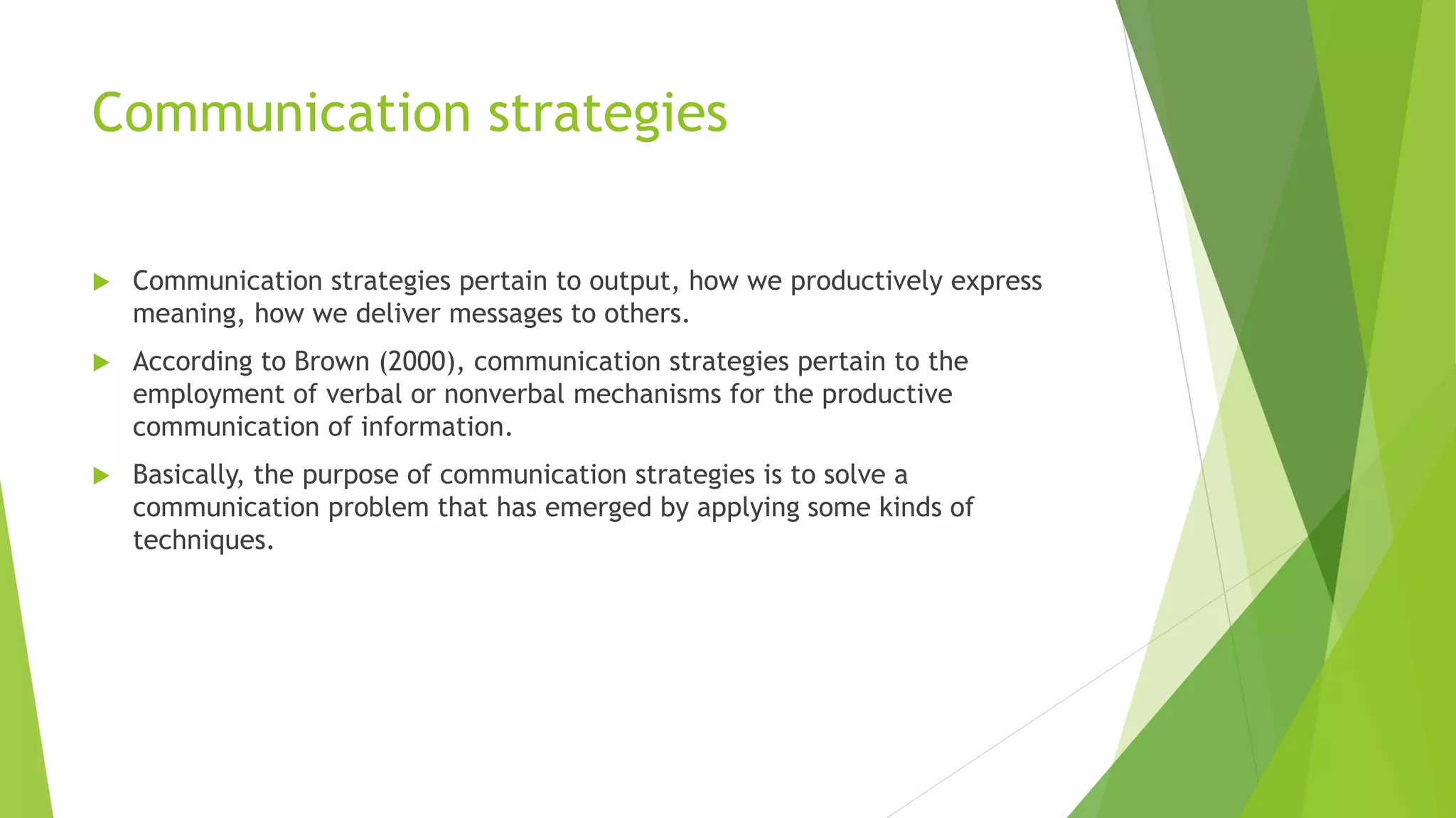 Communication strategies 
 Communication strategies pertain to output, how we productively express 
meaning, how we deliver messages to others. 
 According to Brown (2000), communication strategies pertain to the 
employment of verbal or nonverbal mechanisms for the productive 
communication of information. 
 Basically, the purpose of communication strategies is to solve a 
communication problem that has emerged by applying some kinds of 
techniques. 
 