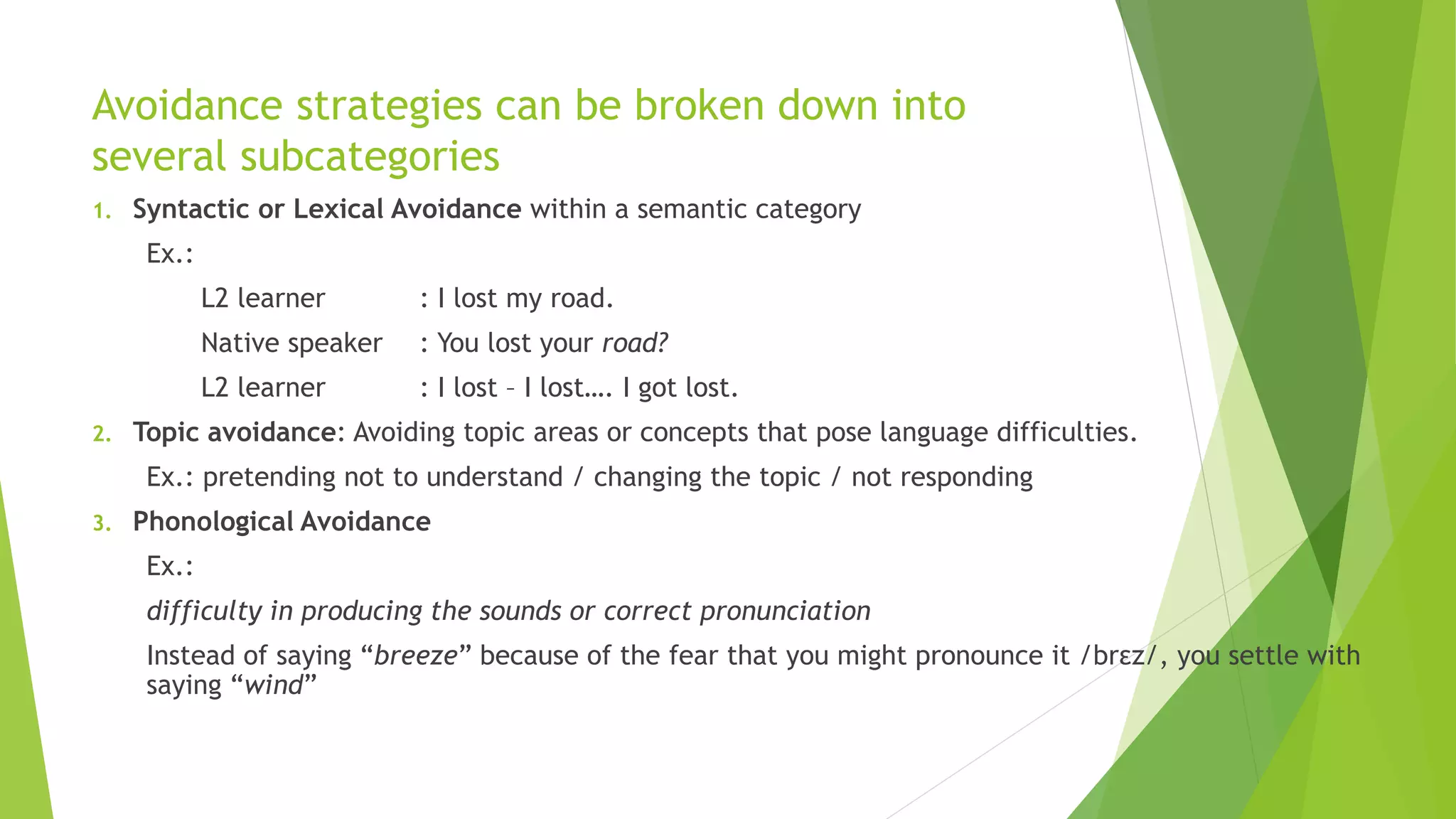 Avoidance strategies can be broken down into 
several subcategories 
1. Syntactic or Lexical Avoidance within a semantic category 
Ex.: 
L2 learner : I lost my road. 
Native speaker : You lost your road? 
L2 learner : I lost – I lost…. I got lost. 
2. Topic avoidance: Avoiding topic areas or concepts that pose language difficulties. 
Ex.: pretending not to understand / changing the topic / not responding 
3. Phonological Avoidance 
Ex.: 
difficulty in producing the sounds or correct pronunciation 
Instead of saying “breeze” because of the fear that you might pronounce it /brεz/, you settle with 
saying “wind” 
 