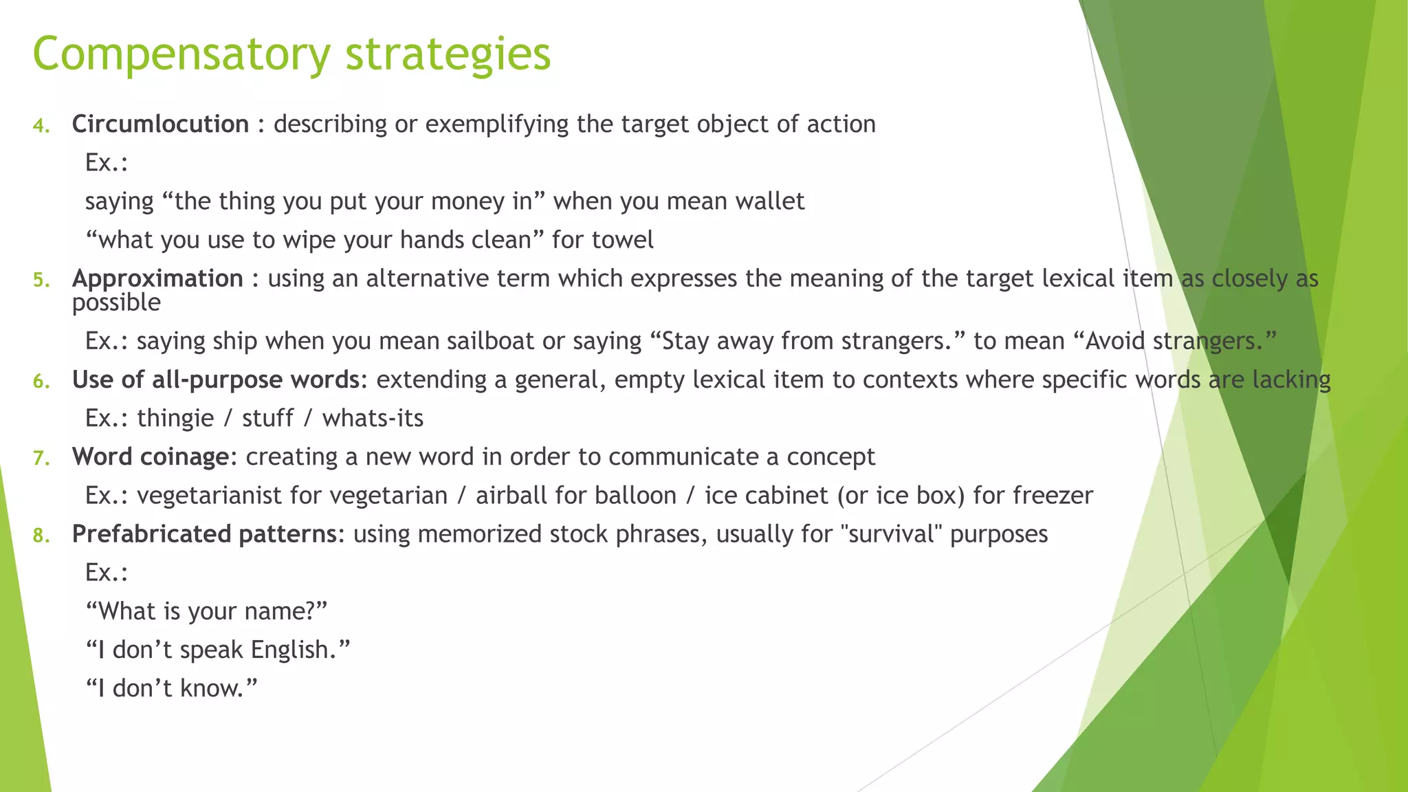 Compensatory strategies 
4. Circumlocution : describing or exemplifying the target object of action 
Ex.: 
saying “the thing you put your money in” when you mean wallet 
“what you use to wipe your hands clean” for towel 
5. Approximation : using an alternative term which expresses the meaning of the target lexical item as closely as 
possible 
Ex.: saying ship when you mean sailboat or saying “Stay away from strangers.” to mean “Avoid strangers.” 
6. Use of all-purpose words: extending a general, empty lexical item to contexts where specific words are lacking 
Ex.: thingie / stuff / whats-its 
7. Word coinage: creating a new word in order to communicate a concept 
Ex.: vegetarianist for vegetarian / airball for balloon / ice cabinet (or ice box) for freezer 
8. Prefabricated patterns: using memorized stock phrases, usually for "survival" purposes 
Ex.: 
“What is your name?” 
“I don’t speak English.” 
“I don’t know.” 
 
