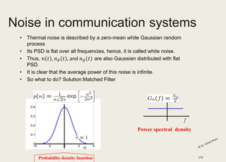 Noise in communication systems
• Thermal noise is described by a zero-mean white Gaussian random
process
• Its PSD is flat over all frequencies, hence, it is called white noise.
• Thus, are also Gaussian distributed with flat
PSD.
• It is clear that the average power of this noise is infinite.
• So what to do? Solution:Matched Filter
Probability density function
Power spectral density
176
 