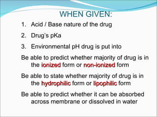WHEN GIVEN: Acid / Base nature of the drug Drug’s pKa Environmental pH drug is put into Be able to predict whether majority of drug is in the  ionized  form or  non-ionized  form Be able to state whether majority of drug is in the  hydrophilic  form or  lipophilic  form Be able to predict whether it can be absorbed across membrane or dissolved in water 