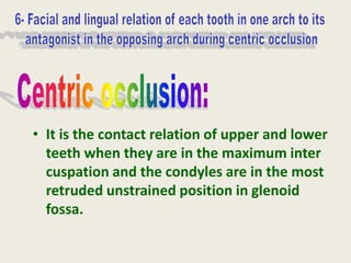 • It is the contact relation of upper and lower
teeth when they are in the maximum inter
cuspation and the condyles are in the most
retruded unstrained position in glenoid
fossa.
 