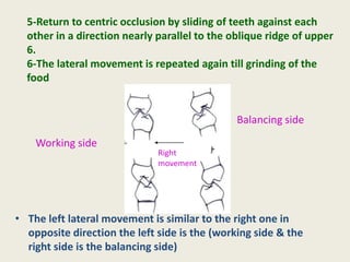 • The left lateral movement is similar to the right one in
opposite direction the left side is the (working side & the
right side is the balancing side)
Working side
Balancing side
Right
movement
5-Return to centric occlusion by sliding of teeth against each
other in a direction nearly parallel to the oblique ridge of upper
6.
6-The lateral movement is repeated again till grinding of the
food
 
