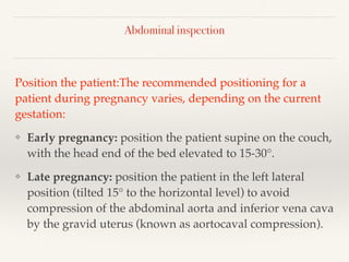 Abdominal inspection
Position the patient:The recommended positioning for a
patient during pregnancy varies, depending on the current
gestation:
❖ Early pregnancy: position the patient supine on the couch,
with the head end of the bed elevated to 15-30°.
❖ Late pregnancy: position the patient in the left lateral
position (tilted 15° to the horizontal level) to avoid
compression of the abdominal aorta and inferior vena cava
by the gravid uterus (known as aortocaval compression).
 