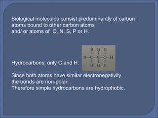 Biological molecules consist predominantly of carbon
atoms bound to other carbon atoms
and/ or atoms of O, N, S, P or H.
Hydrocarbons: only C and H.
Since both atoms have similar electronegativity
the bonds are non-polar.
Therefore simple hydrocarbons are hydrophobic.
 