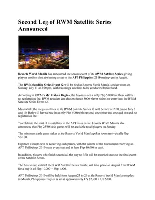 Second Leg of RWM Satellite Series Announced<br />Resorts World Manila has announced the second event of its RWM Satellite Series, giving players another shot at winning a seat to the APT Philippines 2010 main event in August.<br />The RWM Satellite Series Event #2 will be held at Resorts World Manila’s poker room on Sunday, July 11 at 2:00 pm, with two mega satellites to be conducted beforehand.<br />According to RWM’s Mr. Hakan Dagtas, the buy-in is set at only Php 5,000 but there will be no registration fee. RWM regulars can also exchange 5000 player points for entry into the RWM Satellite Series Event #2.<br />Meanwhile, the mega satellites to the RWM Satellite Series #2 will be held at 2:00 pm on July 3 and 10. Both will have a buy-in at only Php 500 (with optional one rebuy and one add-on) and no registration fee.<br />To celebrate the start of its satellites to the APT main event, Resorts World Manila also announced that Php 25/50 cash games will be available to all players on Sunday.<br />The minimum cash game stakes at the Resorts World Manila poker room are typically Php 50/100.<br />Eighteen winners will be receiving cash prizes, with the winner of the tournament receiving an APT Philippines 2010 main event seat and at least Php 40,000 in cash.<br />In addition, players who finish second all the way to fifth will be awarded seats to the final event of the Satellite Series.<br />The final event, entitled the RWM Satellite Series Finale, will take place on August 21 at RWM for a buy-in of Php 10,000 + Php 1,000.<br />APT Philippines 2010 will be held from August 23 to 29 at the Resorts World Manila complex in Manila, Philippines. Buy-in is set at approximately US $2,500 + US $200.<br />Last year’s main event in Manila was won by local poker pro Neil Arce, who was awarded US $185,000 for finishing first.<br />Sign up for an online poker room through Asia PokerNews to get exclusive freerolls, bonuses, and promotions!<br />Join Asia PokerNews on Facebook and follow us on Twitter!<br />