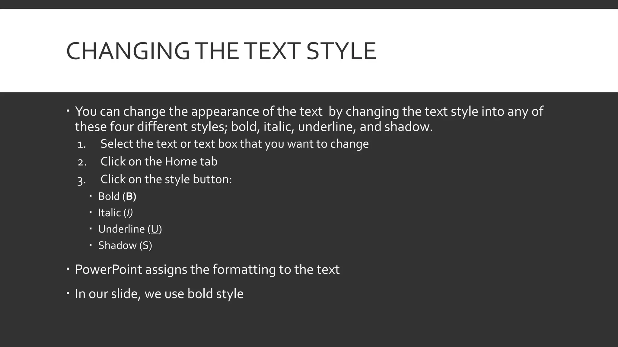 CHANGING THE TEXT STYLE
 You can change the appearance of the text by changing the text style into any of
these four different styles; bold, italic, underline, and shadow.
1.
2.
3.

Select the text or text box that you want to change
Click on the Home tab
Click on the style button:





Bold (B)
Italic (I)
Underline (U)
Shadow (S)

 PowerPoint assigns the formatting to the text
 In our slide, we use bold style

 