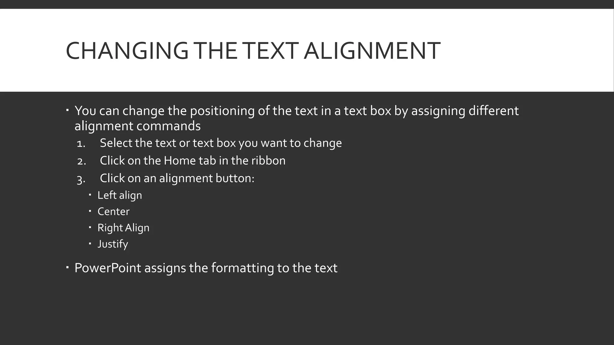 CHANGING THE TEXT ALIGNMENT
 You can change the positioning of the text in a text box by assigning different
alignment commands
1.
2.
3.

Select the text or text box you want to change
Click on the Home tab in the ribbon
Click on an alignment button:





Left align
Center
Right Align
Justify

 PowerPoint assigns the formatting to the text

 