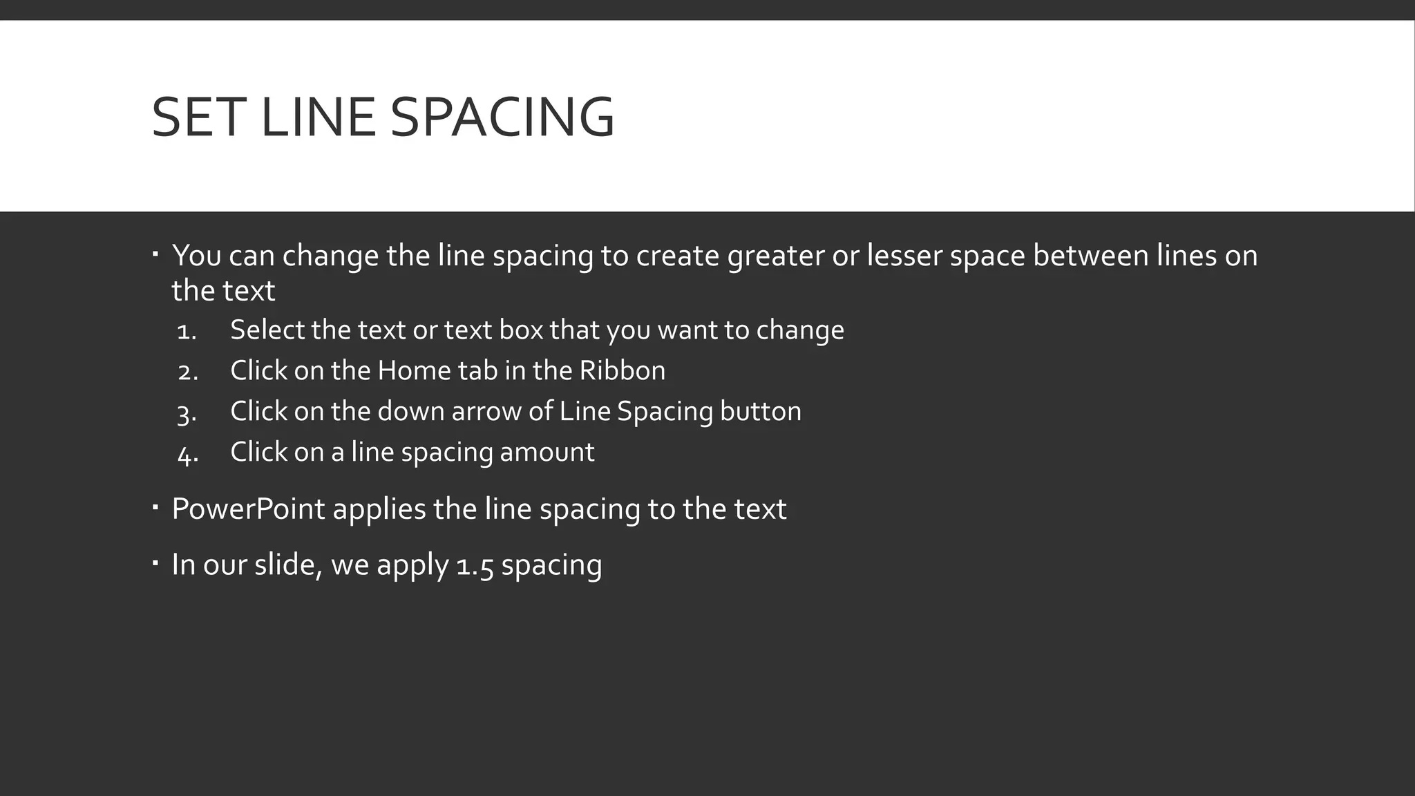 SET LINE SPACING
 You can change the line spacing to create greater or lesser space between lines on
the text
1.
2.
3.
4.

Select the text or text box that you want to change
Click on the Home tab in the Ribbon
Click on the down arrow of Line Spacing button
Click on a line spacing amount

 PowerPoint applies the line spacing to the text
 In our slide, we apply 1.5 spacing

 