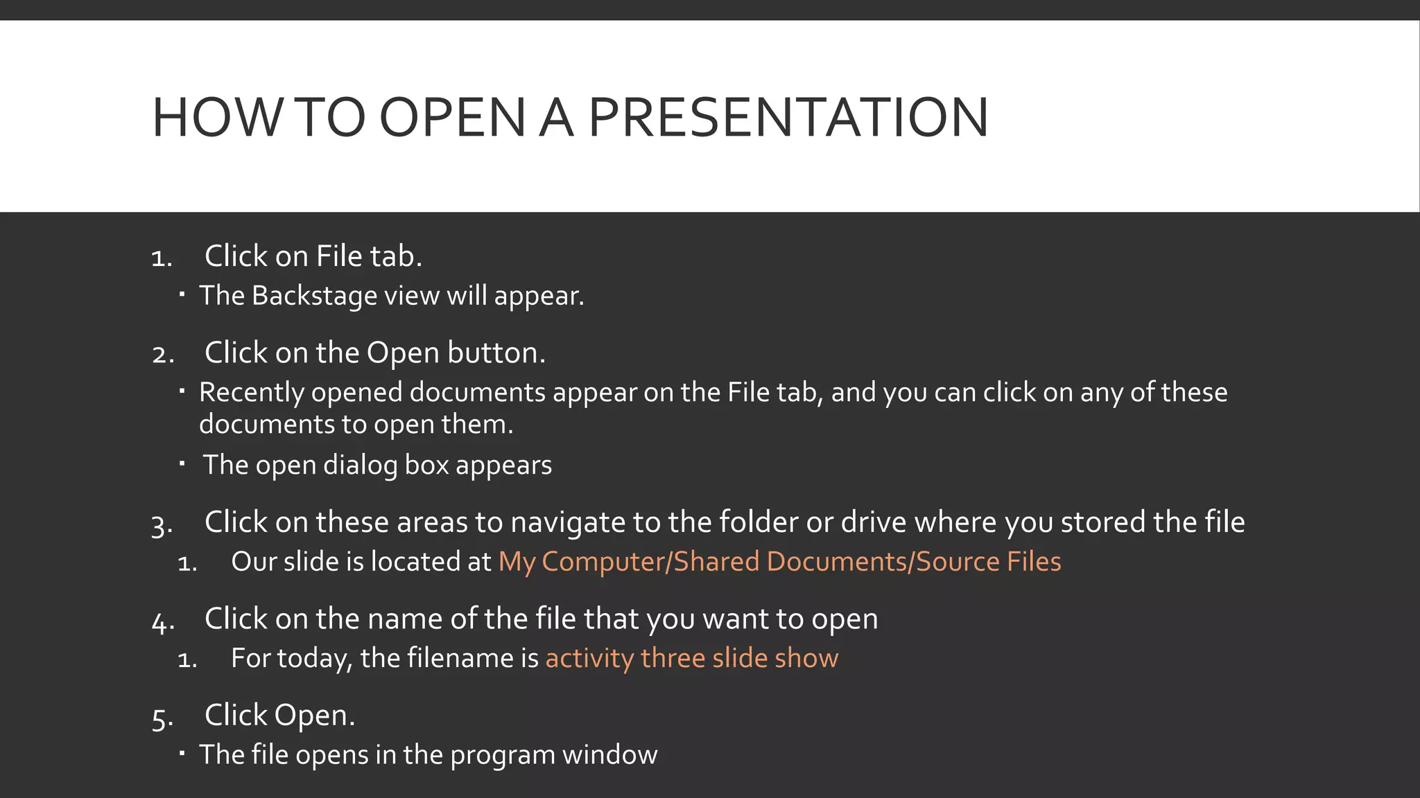 HOW TO OPEN A PRESENTATION
1. Click on File tab.
 The Backstage view will appear.

2. Click on the Open button.
 Recently opened documents appear on the File tab, and you can click on any of these
documents to open them.
 The open dialog box appears

3. Click on these areas to navigate to the folder or drive where you stored the file
1.

Our slide is located at My Computer/Shared Documents/Source Files

4. Click on the name of the file that you want to open
1.

For today, the filename is activity three slide show

5. Click Open.
 The file opens in the program window

 