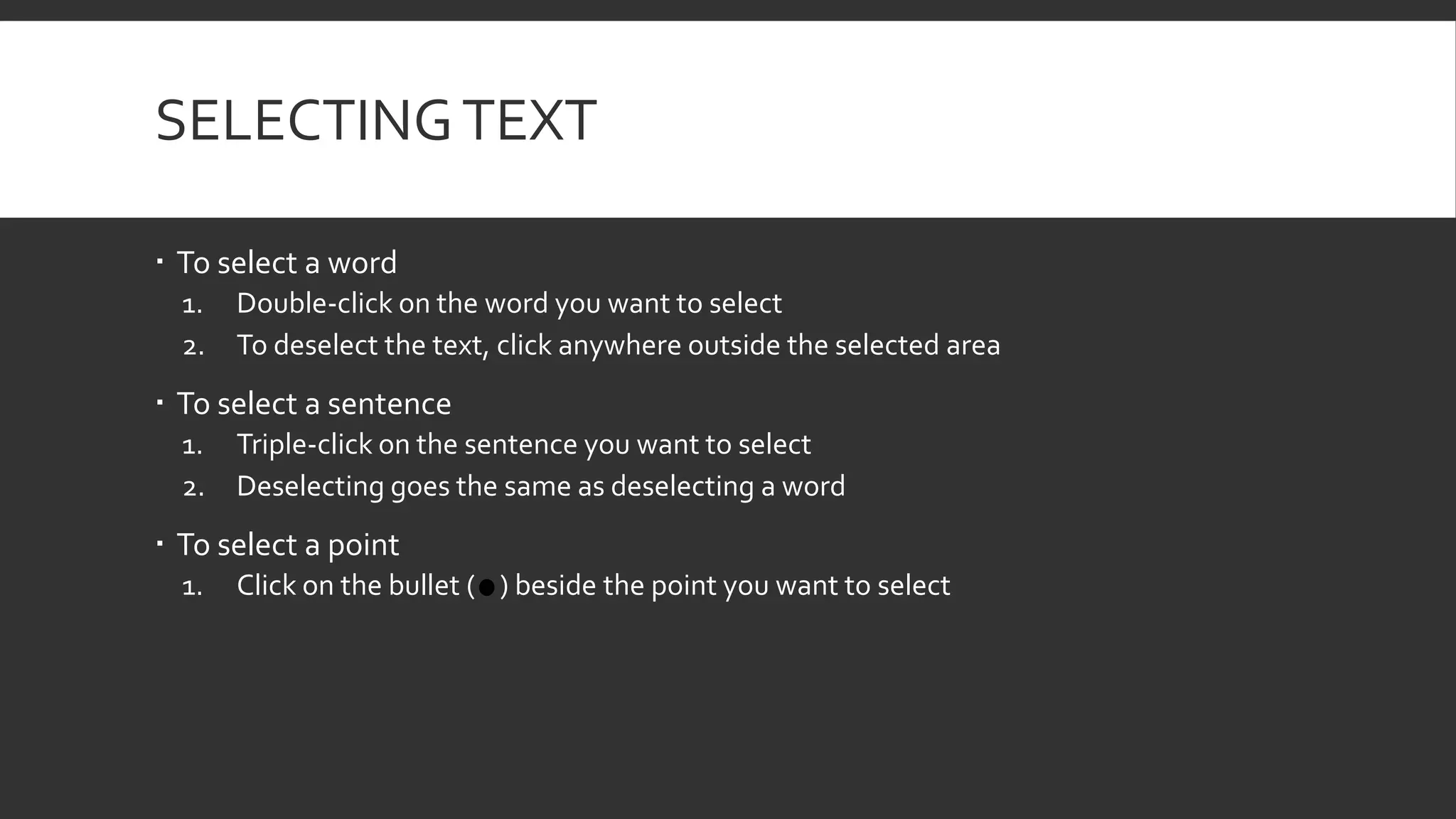 SELECTING TEXT
 To select a word
1.
2.

Double-click on the word you want to select
To deselect the text, click anywhere outside the selected area

 To select a sentence
1.
2.

Triple-click on the sentence you want to select
Deselecting goes the same as deselecting a word

 To select a point
1.

Click on the bullet ( ) beside the point you want to select

 