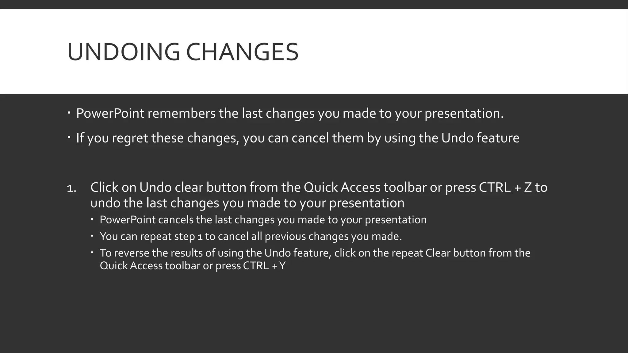 UNDOING CHANGES
 PowerPoint remembers the last changes you made to your presentation.
 If you regret these changes, you can cancel them by using the Undo feature
1. Click on Undo clear button from the Quick Access toolbar or press CTRL + Z to
undo the last changes you made to your presentation
 PowerPoint cancels the last changes you made to your presentation
 You can repeat step 1 to cancel all previous changes you made.
 To reverse the results of using the Undo feature, click on the repeat Clear button from the
Quick Access toolbar or press CTRL + Y

 