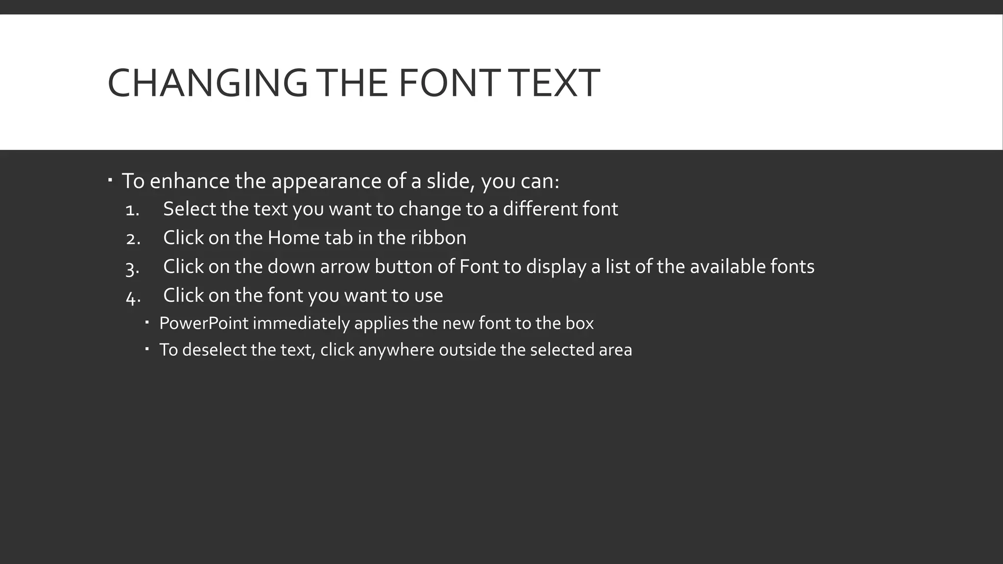 CHANGING THE FONT TEXT
 To enhance the appearance of a slide, you can:
1.
2.
3.
4.

Select the text you want to change to a different font
Click on the Home tab in the ribbon
Click on the down arrow button of Font to display a list of the available fonts
Click on the font you want to use
 PowerPoint immediately applies the new font to the box
 To deselect the text, click anywhere outside the selected area

 