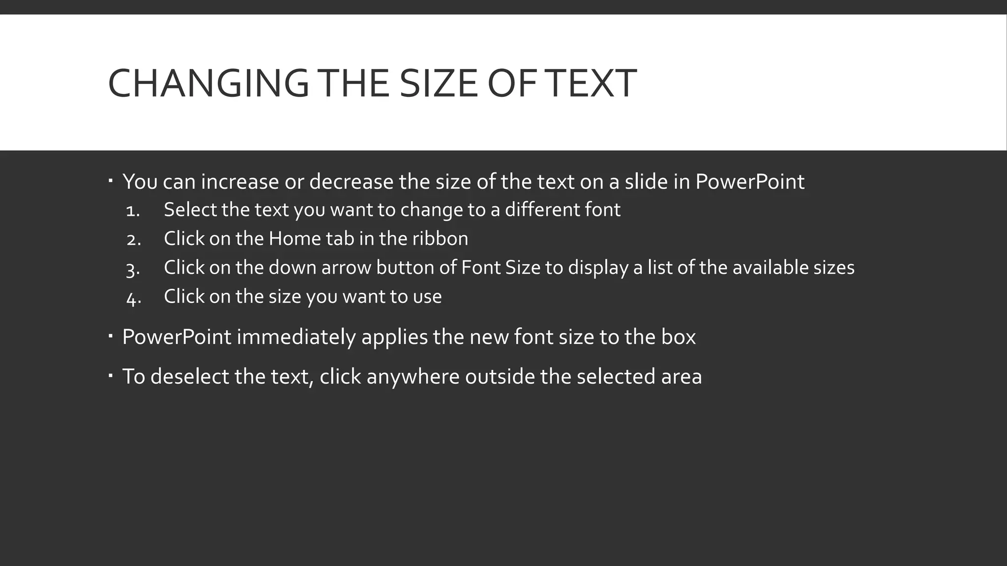 CHANGING THE SIZE OF TEXT
 You can increase or decrease the size of the text on a slide in PowerPoint
1.
2.
3.
4.

Select the text you want to change to a different font
Click on the Home tab in the ribbon
Click on the down arrow button of Font Size to display a list of the available sizes
Click on the size you want to use

 PowerPoint immediately applies the new font size to the box
 To deselect the text, click anywhere outside the selected area

 