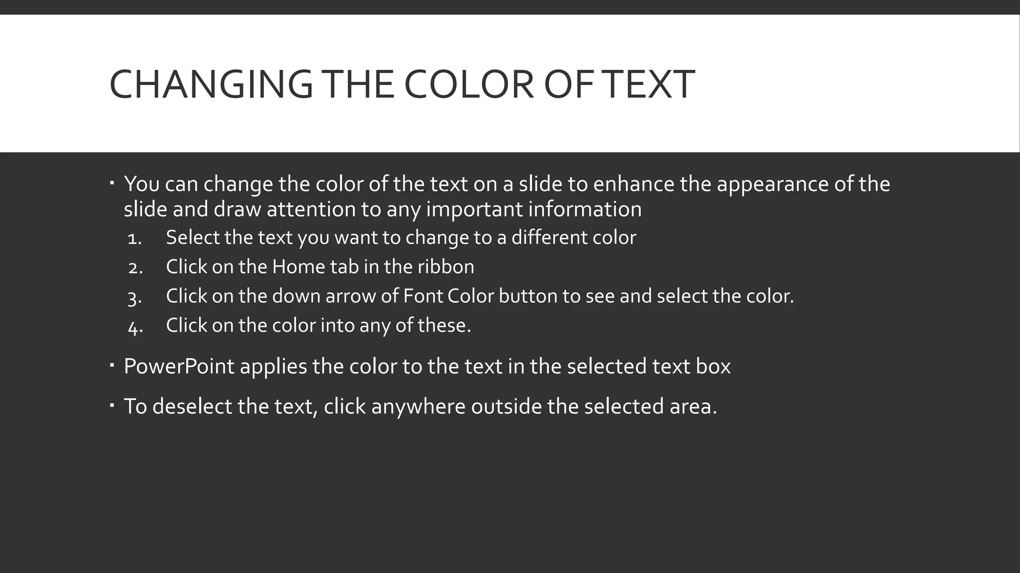 CHANGING THE COLOR OF TEXT
 You can change the color of the text on a slide to enhance the appearance of the
slide and draw attention to any important information
1.
2.
3.
4.

Select the text you want to change to a different color
Click on the Home tab in the ribbon
Click on the down arrow of Font Color button to see and select the color.
Click on the color into any of these.

 PowerPoint applies the color to the text in the selected text box
 To deselect the text, click anywhere outside the selected area.

 