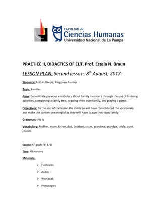 PRACTICE II, DIDACTICS OF ELT. Prof. Estela N. Braun
LESSON PLAN: Second lesson, 8th
August, 2017.
Students: Roldán Grecia, Yorgovan Ramiro
Topic: Families
Aims: Consolidate previous vocabulary about family members through the use of listening
activities, completing a family tree, drawing their own family, and playing a game.
Objectives: By the end of the lesson the children will have consolidated the vocabulary
and make the content meaningful as they will have drawn their own family.
Grammar: this is
Vocabulary: Mother, mum, father, dad, brother, sister, grandma, grandpa, uncle, aunt,
cousin.
Course: 5th
grade ‘B’ & ‘D’
Time: 40 minutes
Materials:
 Flashcards
 Audios
 Workbook
 Photocopies
 