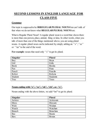 SECOND LESSONS IN ENGLISH LANGUAGE FOR
CLASS FIVE
Grammar
Our topic is supposedto be IRREGULAR PLURAL NOUNS but can’t talk of
that when we do not know what REGULAR PLURAL NOUNS are.
What is Regular Plural Noun? A regular plural noun is a word that shows there
is more than one person, place, animal, thing or idea. In other words, when you
talk of more than one of the things mentioned above, you are using plural
nouns. A regular plural noun can be indicated by simply adding an ‘’s’’,‘’es’’
or ‘’ies” to the end of the word.
For example: nouns that need only ‘’s’’to get its plural.
Nouns ending with ‘’s’’, ‘’ss’’, ‘’sh’’, ‘’ch’’, or ‘’x’’.
Nouns ending with the above letters, we add ‘’es’’ to get its plural.
Singular Plural
Boy Boys
Girl Girls
Book Books
Pen Pens
Pencil Pencils
Robot Robots
Student Students
Tree Trees
Singular Plural
Actress Actresses
Dress Dresses
Wish Wishes
Watch Watches
Branch Branches
Bus Buses
Box Boxes
 