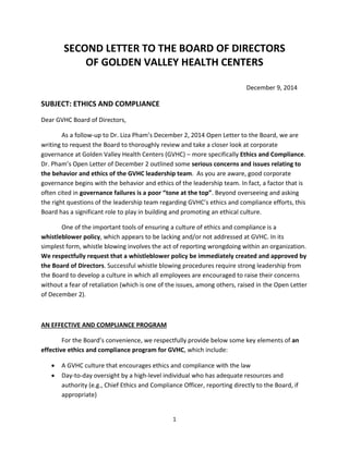 1 
SECOND LETTER TO THE BOARD OF DIRECTORS 
OF GOLDEN VALLEY HEALTH CENTERS 
December 9, 2014 
SUBJECT: ETHICS AND COMPLIANCE 
Dear GVHC Board of Directors, 
As a follow-up to Dr. Liza Pham’s December 2, 2014 Open Letter to the Board, we are writing to request the Board to thoroughly review and take a closer look at corporate governance at Golden Valley Health Centers (GVHC) – more specifically Ethics and Compliance. Dr. Pham’s Open Letter of December 2 outlined some serious concerns and issues relating to the behavior and ethics of the GVHC leadership team. As you are aware, good corporate governance begins with the behavior and ethics of the leadership team. In fact, a factor that is often cited in governance failures is a poor “tone at the top”. Beyond overseeing and asking the right questions of the leadership team regarding GVHC’s ethics and compliance efforts, this Board has a significant role to play in building and promoting an ethical culture. 
One of the important tools of ensuring a culture of ethics and compliance is a whistleblower policy, which appears to be lacking and/or not addressed at GVHC. In its simplest form, whistle blowing involves the act of reporting wrongdoing within an organization. We respectfully request that a whistleblower policy be immediately created and approved by the Board of Directors. Successful whistle blowing procedures require strong leadership from the Board to develop a culture in which all employees are encouraged to raise their concerns without a fear of retaliation (which is one of the issues, among others, raised in the Open Letter of December 2). 
AN EFFECTIVE AND COMPLIANCE PROGRAM 
For the Board’s convenience, we respectfully provide below some key elements of an effective ethics and compliance program for GVHC, which include: 
 A GVHC culture that encourages ethics and compliance with the law 
 Day-to-day oversight by a high-level individual who has adequate resources and authority (e.g., Chief Ethics and Compliance Officer, reporting directly to the Board, if appropriate)  
