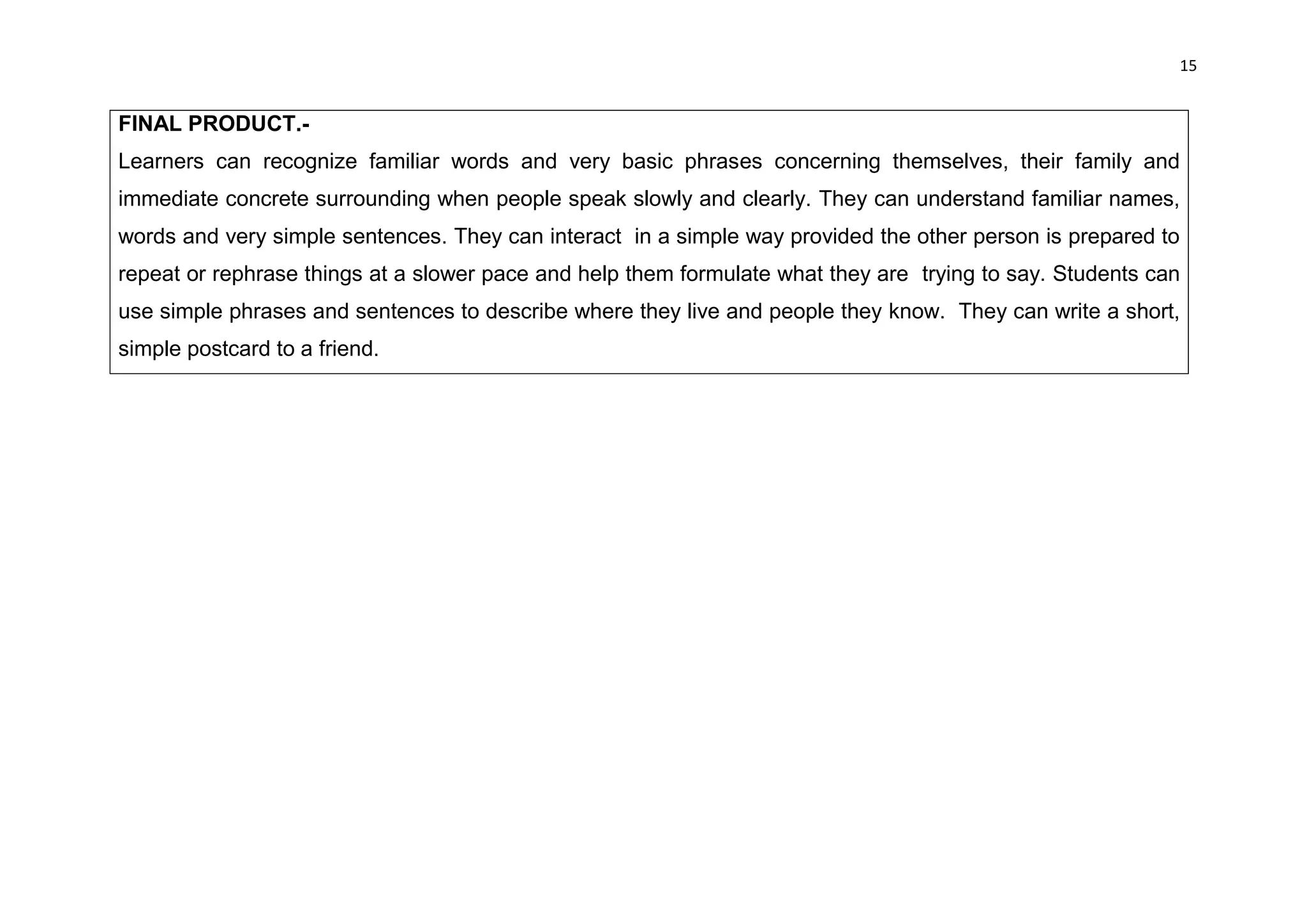 15


FINAL PRODUCT.-
Learners can recognize familiar words and very basic phrases concerning themselves, their family and
immediate concrete surrounding when people speak slowly and clearly. They can understand familiar names,
words and very simple sentences. They can interact in a simple way provided the other person is prepared to
repeat or rephrase things at a slower pace and help them formulate what they are trying to say. Students can
use simple phrases and sentences to describe where they live and people they know. They can write a short,
simple postcard to a friend.
 