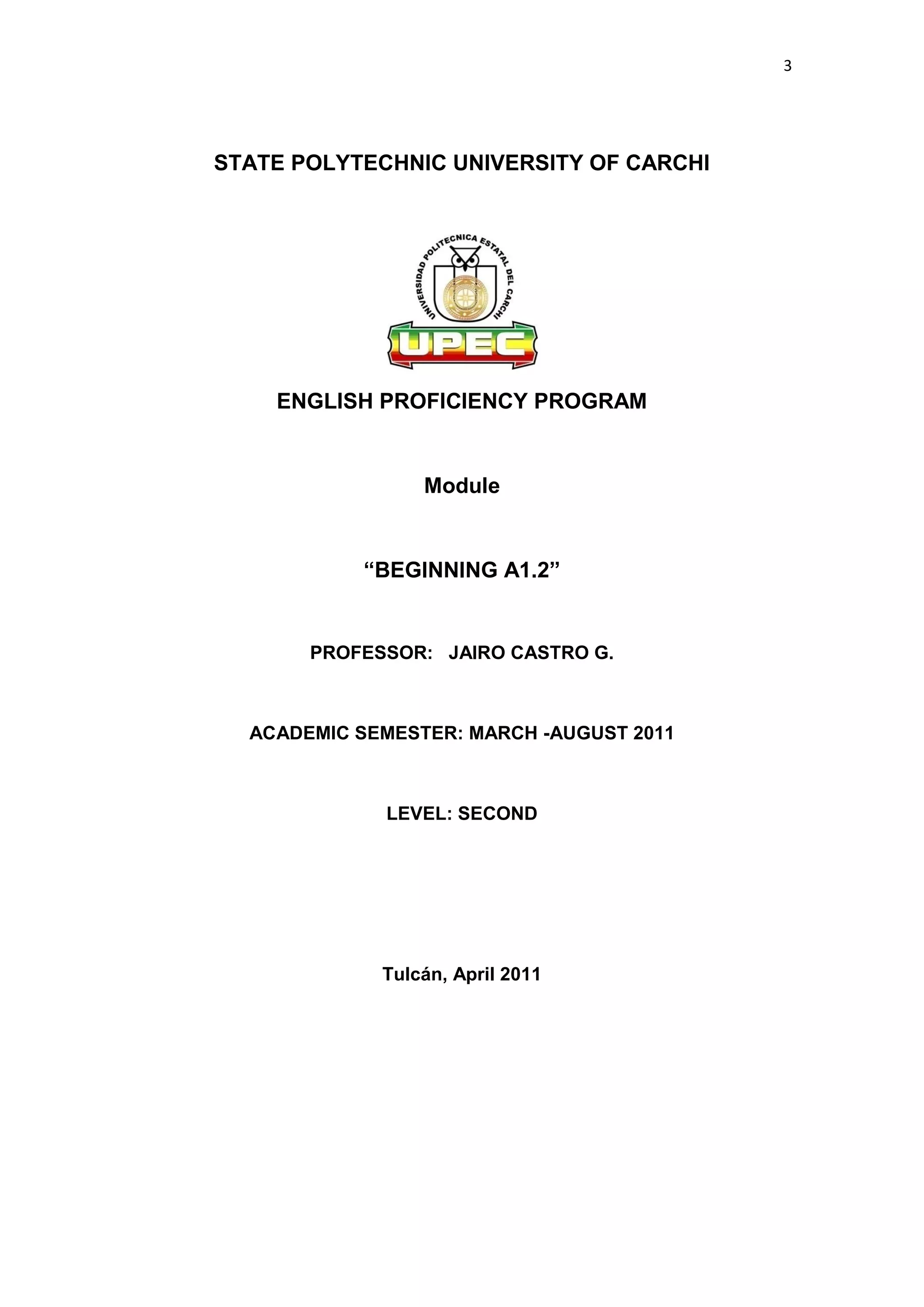 3




STATE POLYTECHNIC UNIVERSITY OF CARCHI




    ENGLISH PROFICIENCY PROGRAM


                 Module


           “BEGINNING A1.2”


       PROFESSOR: JAIRO CASTRO G.



  ACADEMIC SEMESTER: MARCH -AUGUST 2011



             LEVEL: SECOND




             Tulcán, April 2011
 