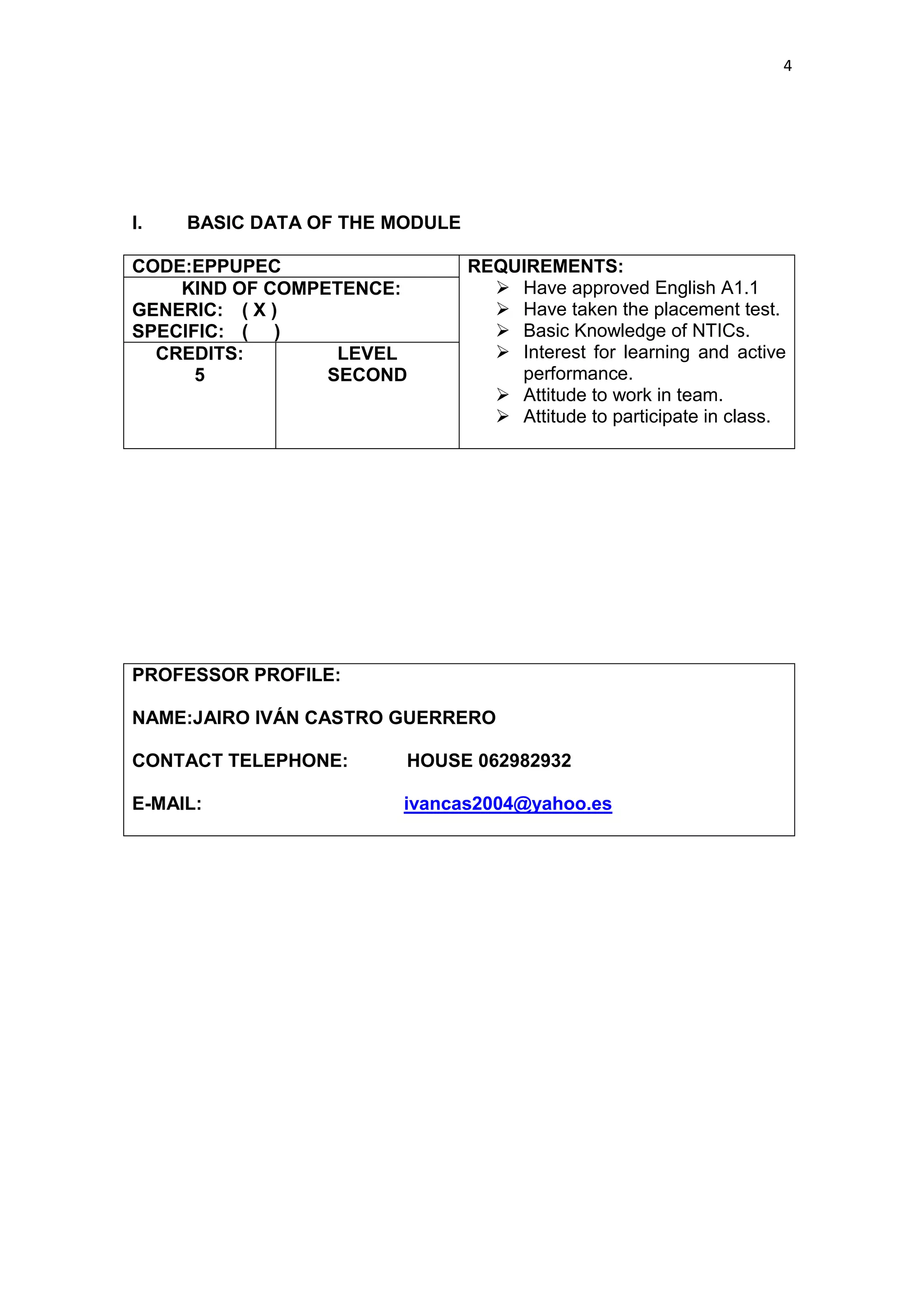4




I.   BASIC DATA OF THE MODULE

CODE:EPPUPEC                    REQUIREMENTS:
    KIND OF COMPETENCE:            Have approved English A1.1
GENERIC: ( X )                     Have taken the placement test.
SPECIFIC: ( )                      Basic Knowledge of NTICs.
  CREDITS:        LEVEL            Interest for learning and active
      5          SECOND             performance.
                                   Attitude to work in team.
                                   Attitude to participate in class.




PROFESSOR PROFILE:

NAME:JAIRO IVÁN CASTRO GUERRERO

CONTACT TELEPHONE:      HOUSE 062982932

E-MAIL:                ivancas2004@yahoo.es
 