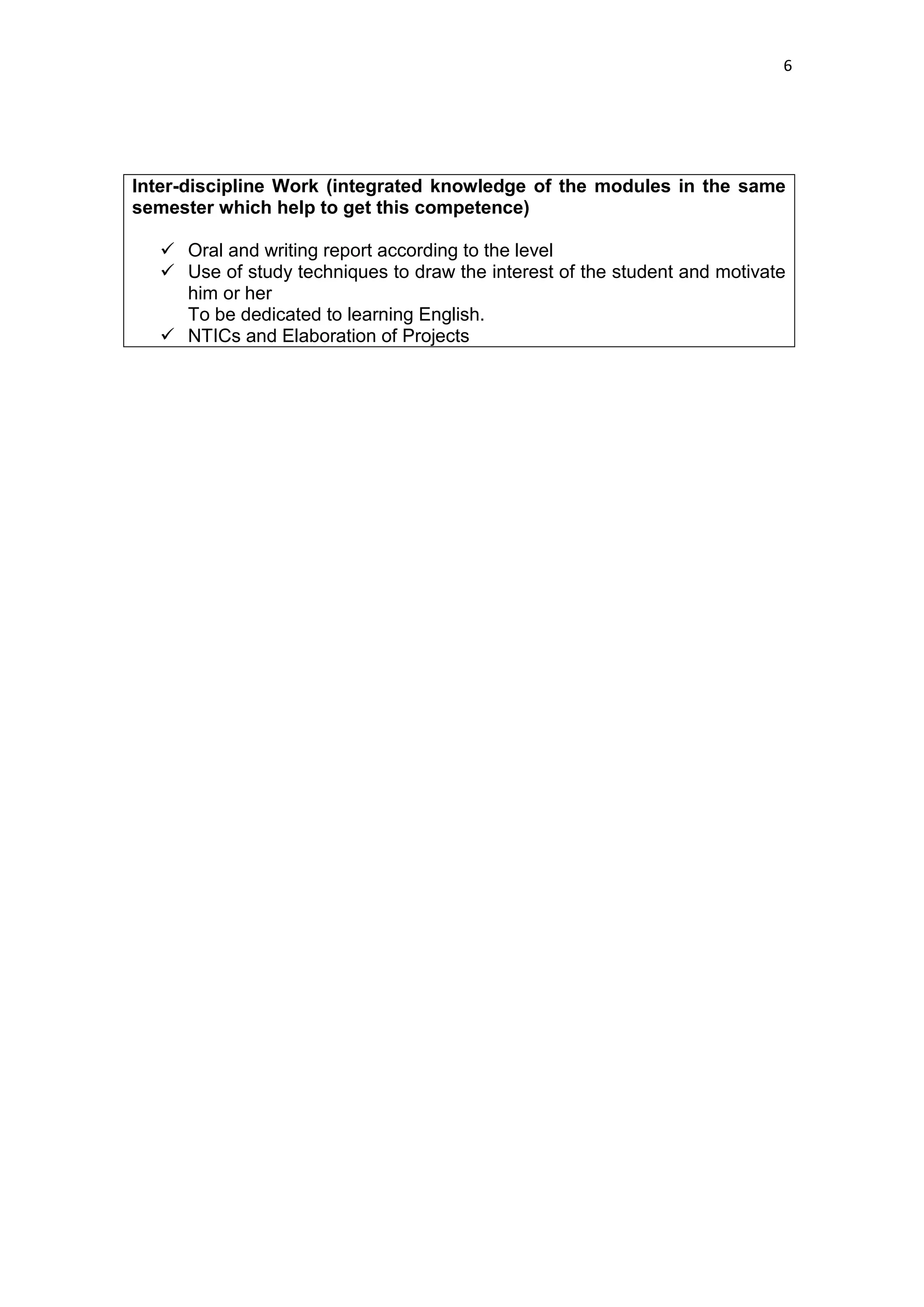 6




Inter-discipline Work (integrated knowledge of the modules in the same
semester which help to get this competence)

   Oral and writing report according to the level
   Use of study techniques to draw the interest of the student and motivate
    him or her
    To be dedicated to learning English.
   NTICs and Elaboration of Projects
 