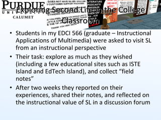 Exploring Second Life in the College Classroom Students in my EDCI 566 (graduate – Instructional Applications of Multimedia) were asked to visit SL from an instructional perspective Their task: explore as much as they wished (including a few educational sites such as ISTE Island and EdTech Island), and collect “field notes” After two weeks they reported on their experiences, shared their notes, and reflected on the instructional value of SL in a discussion forum 