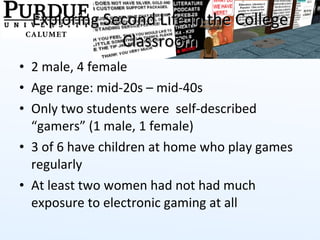 Exploring Second Life in the College Classroom 2 male, 4 female Age range: mid-20s – mid-40s Only two students were  self-described “gamers” (1 male, 1 female) 3 of 6 have children at home who play games regularly At least two women had not had much exposure to electronic gaming at all  