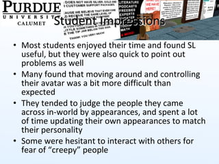 Student Impressions Most students enjoyed their time and found SL useful, but they were also quick to point out problems as well Many found that moving around and controlling their avatar was a bit more difficult than expected They tended to judge the people they came across in-world by appearances, and spent a lot of time updating their own appearances to match their personality  Some were hesitant to interact with others for fear of “creepy” people 