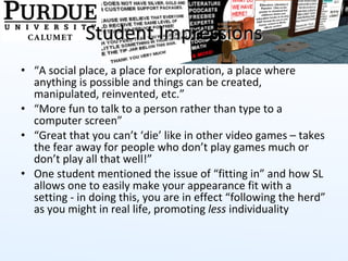Student Impressions “ A social place, a place for exploration, a place where anything is possible and things can be created, manipulated, reinvented, etc.” “ More fun to talk to a person rather than type to a computer screen” “ Great that you can’t ‘die’ like in other video games – takes the fear away for people who don’t play games much or don’t play all that well!” One student mentioned the issue of “fitting in” and how SL allows one to easily make your appearance fit with a setting - in doing this, you are in effect “following the herd” as you might in real life, promoting  less  individuality 