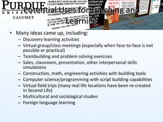 Potential Uses for Teaching and Learning Many ideas came up, including: Discovery learning activities Virtual group/class meetings (especially when face-to-face is not possible or practical) Teambuilding and problem solving exercises Sales, classroom, presentation, other interpersonal skills simulations Construction, math, engineering activities with building tools Computer science/programming with script building capabilities Virtual field trips (many real life locations have been re-created in Second Life) Multicultural and sociological studies  Foreign language learning 