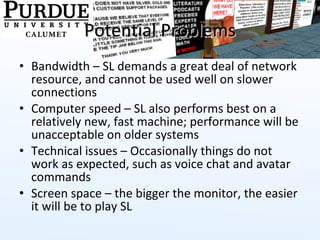 Potential Problems Bandwidth – SL demands a great deal of network resource, and cannot be used well on slower connections Computer speed – SL also performs best on a relatively new, fast machine; performance will be unacceptable on older systems Technical issues – Occasionally things do not work as expected, such as voice chat and avatar commands Screen space – the bigger the monitor, the easier it will be to play SL 