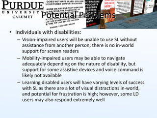 Potential Problems Individuals with disabilities:  Vision-impaired users will be unable to use SL without assistance from another person; there is no in-world support for screen readers Mobility-impaired users may be able to navigate adequately depending on the nature of disability, but support for some assistive devices and voice command is likely not available Learning disabled users will have varying levels of success with SL as there are a lot of visual distractions in-world, and potential for frustration is high; however, some LD users may also respond extremely well 